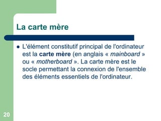 La carte mère
 L'élément constitutif principal de l'ordinateur
est la carte mère (en anglais « mainboard »
ou « motherboard ». La carte mère est le
socle permettant la connexion de l'ensemble
des éléments essentiels de l'ordinateur.
20
 