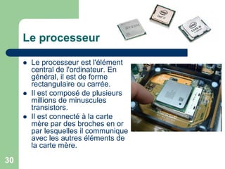 Le processeur
 Le processeur est l'élément
central de l'ordinateur. En
général, il est de forme
rectangulaire ou carrée.
 Il est composé de plusieurs
millions de minuscules
transistors.
 Il est connecté à la carte
mère par des broches en or
par lesquelles il communique
avec les autres éléments de
la carte mère.
30
 