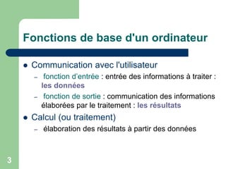  Communication avec l'utilisateur
– fonction d’entrée : entrée des informations à traiter :
les données
– fonction de sortie : communication des informations
élaborées par le traitement : les résultats
 Calcul (ou traitement)
– élaboration des résultats à partir des données
Fonctions de base d'un ordinateur
3
 