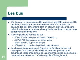 Les bus
 Un bus est un ensemble de fils montés en parallèle (ou un seul fil),
destinés à transporter des données binaires. Ce ne sont pas
toujours des fils, car certains sont en silicium, gravés sur la carte
mère. Il existe par exemple un bus qui relie le microprocesseur aux
barrettes de mémoire vive.
 Il existe plusieurs normes de bus :
– PCI et PCI-Express pour les cartes d’extension,
– AGP et PCI-Express pour les cartes vidéo,
– IDE et Serial ATA, pour les disque,
– USB pour la connexion de périphériques externes
 Les bus ont également une fréquence de fonctionnement qui
correspond à la vitesse à laquelle les données peuvent être
échangées, indépendamment de la performance des éléments qui
communiquent entre eux : c'est un goulet d'étranglement.
34
 
