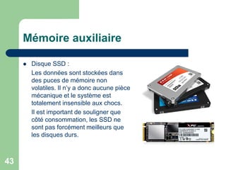 Disque SSD :
Les données sont stockées dans
des puces de mémoire non
volatiles. Il n’y a donc aucune pièce
mécanique et le système est
totalement insensible aux chocs.
Il est important de souligner que
côté consommation, les SSD ne
sont pas forcément meilleurs que
les disques durs.
Mémoire auxiliaire
43
 
