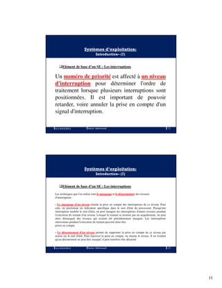 11
Systèmes d’exploitation:
Introduction– (7)
Elément de base d’un SE : Les interruptions
Un numéro de priorité est affecté à un niveau
d'interruption pour déterminer l'ordre de
traitement lorsque plusieurs interruptions sont
positionnées. Il est important de pouvoir
retarder, voire annuler la prise en compte d'un
signal d'interruption.
A.U 2012/2013 21Ramzi Mahmoudi
Systèmes d’exploitation:
Introduction– (7)
Elément de base d’un SE : Les interruptions
Les techniques que l'on utilise sont le masquage et le désarmement des niveaux
d'interruption :
- Le masquage d'un niveau retarde la prise en compte des interruptions de ce niveau. Pour
cela, on positionne un indicateur spécifique dans le mot d'état du processeur. Puisqu'une
interruption modifie le mot d'état, on peut masquer les interruptions d'autres niveaux pendant
l'exécution du traitant d'un niveau. Lorsque le traitant se termine par un acquittement, on peut
alors démasquer des niveaux qui avaient été précédemment masqués. Les interruptions
intervenues pendant l'exécution du traitant peuvent alors être
prises en compte
- Le désarmement d'un niveau permet de supprimer la prise en compte de ce niveau par
action sur le mot d'état. Pour réactiver la prise en compte, on réarme le niveau. Il est évident
qu'un déroutement ne peut être masqué; il peut toutefois être désarmé.
A.U 2012/2013 22Ramzi Mahmoudi
 
