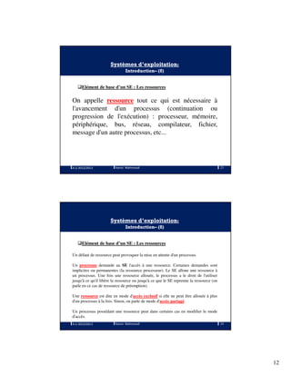 12
Systèmes d’exploitation:
Introduction– (8)
Elément de base d’un SE : Les ressources
On appelle ressource tout ce qui est nécessaire à
l'avancement d'un processus (continuation ou
progression de l'exécution) : processeur, mémoire,
périphérique, bus, réseau, compilateur, fichier,
message d'un autre processus, etc...
A.U 2012/2013 23Ramzi Mahmoudi
Systèmes d’exploitation:
Introduction– (8)
Elément de base d’un SE : Les ressources
Un défaut de ressource peut provoquer la mise en attente d'un processus.
Un processus demande au SE l'accès à une ressource. Certaines demandes sont
implicites ou permanentes (la ressource processeur). Le SE alloue une ressource à
un processus. Une fois une ressource allouée, le processus a le droit de l'utiliser
jusqu'à ce qu'il libère la ressource ou jusqu'à ce que le SE reprenne la ressource (on
parle en ce cas de ressource de préemption).
Une ressource est dite en mode d'accès exclusif si elle ne peut être allouée à plus
d'un processus à la fois. Sinon, on parle de mode d'accès partagé.
Un processus possédant une ressource peut dans certains cas en modifier le mode
d'accès.
A.U 2012/2013 24Ramzi Mahmoudi
 