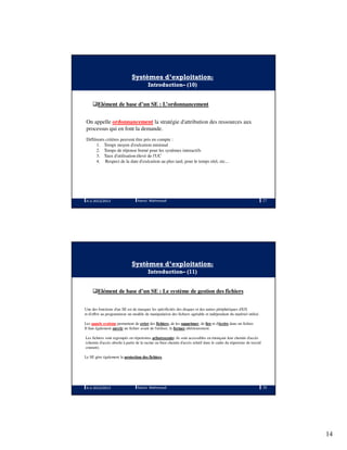 14
Systèmes d’exploitation:
Introduction– (10)
Elément de base d’un SE : L’ordonnancement
On appelle ordonnancement la stratégie d'attribution des ressources aux
processus qui en font la demande.
Différents critères peuvent être pris en compte :
1. Temps moyen d'exécution minimal
2. Temps de réponse borné pour les systèmes interactifs
3. Taux d'utilisation élevé de l'UC
4. Respect de la date d'exécution au plus tard, pour le temps réel, etc...
A.U 2012/2013 27Ramzi Mahmoudi
Systèmes d’exploitation:
Introduction– (11)
Elément de base d’un SE : Le système de gestion des fichiers
Une des fonctions d'un SE est de masquer les spécificités des disques et des autres périphériques d'E/S
et d'offrir au programmeur un modèle de manipulation des fichiers agréable et indépendant du matériel utilisé.
Les appels système permettent de créer des fichiers, de les supprimer, de lire et d'écrire dans un fichier.
Il faut également ouvrir un fichier avant de l'utiliser, le fermer ultérieurement.
Les fichiers sont regroupés en répertoires arborescents: ils sont accessibles en énonçant leur chemin d'accès
(chemin d'accès absolu à partir de la racine ou bien chemin d'accès relatif dans le cadre du répertoire de travail
courant).
Le SE gère également la protection des fichiers.
A.U 2012/2013 28Ramzi Mahmoudi
 