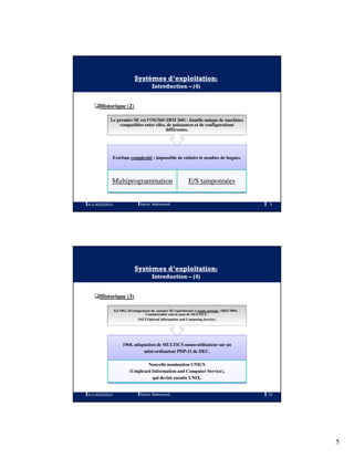 5
Systèmes d’exploitation:
Introduction – (4)
Historique (2)
Extrême complexité : impossible de réduire le nombre de bogues.
Multiprogrammation E/S tamponnées
Le premier SE est l'OS/360 (IBM 360) : famille unique de machines
compatibles entre elles, de puissances et de configurations
différentes.
A.U 2012/2013 9Ramzi Mahmoudi
Systèmes d’exploitation:
Introduction – (4)
Historique (3)
1968, adaptation de MULTICS mono-utilisateur sur un
mini-ordinateur PDP-11 de DEC.
Nouvelle nomination UNICS
(Uniplexed Information and Computer Service),
qui devint ensuite UNIX.
En 1962, développement du premier SE expérimental à temps partagé (IBM 7094) .
Commercialisé sous le nom de MULTICS :
(MULTiplexed Information and Computing Service).
A.U 2012/2013 10Ramzi Mahmoudi
 