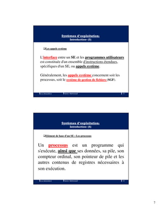 7
Systèmes d’exploitation:
Introduction– (5)
Les appels système
L'interface entre un SE et les programmes utilisateurs
est constituée d'un ensemble d'instructions étendues,
spécifiques d'un SE, ou appels système.
Généralement, les appels système concernent soit les
processus, soit le système de gestion de fichiers (SGF).
A.U 2012/2013 13Ramzi Mahmoudi
Systèmes d’exploitation:
Introduction– (6)
Elément de base d’un SE : Les processus
Un processus est un programme qui
s'exécute, ainsi que ses données, sa pile, son
compteur ordinal, son pointeur de pile et les
autres contenus de registres nécessaires à
son exécution.
A.U 2012/2013 14Ramzi Mahmoudi
 
