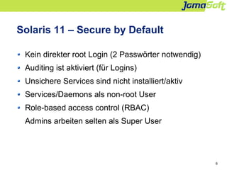 6
Solaris 11 – Secure by Default
Kein direkter root Login (2 Passwörter notwendig)
Auditing ist aktiviert (für Logins)
Uns...