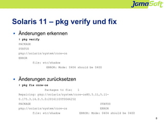 8
Solaris 11 – pkg verify und fix
Änderungen erkennen
# pkg verify
PACKAGE
STATUS
pkg://solaris/system/core-os
ERROR
file:...