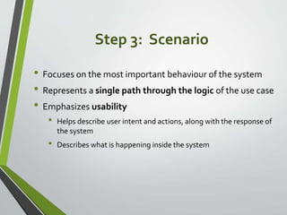 Step 3: Scenario
• Focuses on the most important behaviour of the system
• Represents a single path through the logic of t...