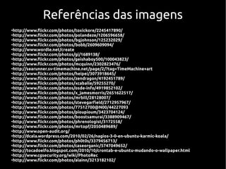 Referências das imagens
●
  http://www.flickr.com/photos/toxickore/2245417890/
●
  http://www.flickr.com/photos/polandeze/1206596658/
●
  http://www.flickr.com/photos/bgjohnson/125232029/
●
  http://www.flickr.com/photos/bobb/2609609094/
●
  http://www.wordle.net/create
●
  http://www.flickr.com/photos/gi/1689138/
●
  http://www.flickr.com/photos/geishaboy500/100043823/
●
  http://www.flickr.com/photos/mcquinn/2302823476/
●
  http://searunner.sv-timemachine.net/page/2/?tag=TimeMachine+art
●
  http://www.flickr.com/photos/heipei/3073918645/
●
  http://www.flickr.com/photos/zendragon/4192451789/
●
  http://www.flickr.com/photos/xcaballe/59255270/
●
  http://www.flickr.com/photos/osde-info/4919852102/
●
  http://www.flickr.com/photos/x_jamesmorris/2651622517/
●
  http://www.flickr.com/photos/mrbill/28128007/
●
  http://www.flickr.com/photos/stevegarfield/2712957967/
●
  http://www.flickr.com/photos/77512700@N00/44227093
●
  http://www.flickr.com/photos/pioupioum/3423704124/
●
  http://www.flickr.com/photos/boostsamurai/3388909467/
●
  http://www.flickr.com/photos/phrenologist/3172558/
●
  http://www.flickr.com/photos/mrtopf/2050489689/
●
  http://www.open-audit.org/
●
  http://dcala.wordpress.com/2010/02/26/nagios-3-0-en-ubuntu-karmic-koala/
●
  http://www.flickr.com/photos/ph0t0s/3379456713/
●
  http://www.flickr.com/photos/caseorganic/5747049652/
●
  http://tocadoelfo.blogspot.com/2010/10/crontab-e-ubuntu-mudando-o-wallpaper.html
●
  http://www.cgsecurity.org/wiki/PhotoRec
●
  http://www.flickr.com/photos/alainn/3213182102/
 