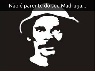 Não é parente do seu Madruga...
 
