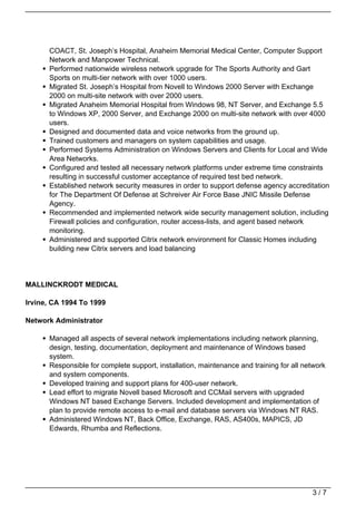 COACT, St. Joseph’s Hospital, Anaheim Memorial Medical Center, Computer Support
      Network and Manpower Technical.
      Performed nationwide wireless network upgrade for The Sports Authority and Gart
      Sports on multi-tier network with over 1000 users.
      Migrated St. Joseph’s Hospital from Novell to Windows 2000 Server with Exchange
      2000 on multi-site network with over 2000 users.
      Migrated Anaheim Memorial Hospital from Windows 98, NT Server, and Exchange 5.5
      to Windows XP, 2000 Server, and Exchange 2000 on multi-site network with over 4000
      users.
      Designed and documented data and voice networks from the ground up.
      Trained customers and managers on system capabilities and usage.
      Performed Systems Administration on Windows Servers and Clients for Local and Wide
      Area Networks.
      Configured and tested all necessary network platforms under extreme time constraints
      resulting in successful customer acceptance of required test bed network.
      Established network security measures in order to support defense agency accreditation
      for The Department Of Defense at Schreiver Air Force Base JNIC Missile Defense
      Agency.
      Recommended and implemented network wide security management solution, including
      Firewall policies and configuration, router access-lists, and agent based network
      monitoring.
      Administered and supported Citrix network environment for Classic Homes including
      building new Citrix servers and load balancing




MALLINCKRODT MEDICAL

Irvine, CA 1994 To 1999

Network Administrator

      Managed all aspects of several network implementations including network planning,
      design, testing, documentation, deployment and maintenance of Windows based
      system.
      Responsible for complete support, installation, maintenance and training for all network
      and system components.
      Developed training and support plans for 400-user network.
      Lead effort to migrate Novell based Microsoft and CCMail servers with upgraded
      Windows NT based Exchange Servers. Included development and implementation of
      plan to provide remote access to e-mail and database servers via Windows NT RAS.
      Administered Windows NT, Back Office, Exchange, RAS, AS400s, MAPICS, JD
      Edwards, Rhumba and Reflections.




                                                                                         3/7
 