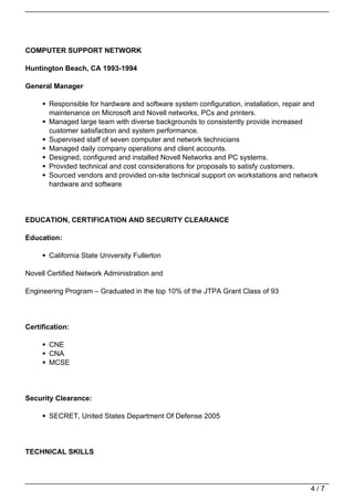 COMPUTER SUPPORT NETWORK

Huntington Beach, CA 1993-1994

General Manager

       Responsible for hardware and software system configuration, installation, repair and
       maintenance on Microsoft and Novell networks, PCs and printers.
       Managed large team with diverse backgrounds to consistently provide increased
       customer satisfaction and system performance.
       Supervised staff of seven computer and network technicians
       Managed daily company operations and client accounts.
       Designed, configured and installed Novell Networks and PC systems.
       Provided technical and cost considerations for proposals to satisfy customers.
       Sourced vendors and provided on-site technical support on workstations and network
       hardware and software




EDUCATION, CERTIFICATION AND SECURITY CLEARANCE

Education:

       California State University Fullerton

Novell Certified Network Administration and

Engineering Program – Graduated in the top 10% of the JTPA Grant Class of 93




Certification:

       CNE
       CNA
       MCSE




Security Clearance:

       SECRET, United States Department Of Defense 2005




TECHNICAL SKILLS




                                                                                        4/7
 