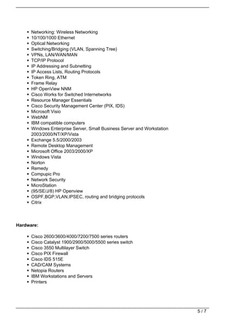 Networking: Wireless Networking
      10/100/1000 Ethernet
      Optical Networking
      Switching/Bridging (VLAN, Spanning Tree)
      VPNs, LAN/WAN/MAN
      TCP/IP Protocol
      IP Addressing and Subnetting
      IP Access Lists, Routing Protocols
      Token Ring, ATM
      Frame Relay
      HP OpenView NNM
      Cisco Works for Switched Internetworks
      Resource Manager Essentials
      Cisco Security Management Center (PIX, IDS)
      Microsoft Visio
      WebNM
      IBM compatible computers
      Windows Enterprise Server, Small Business Server and Workstation
      2003/2000/NT/XP/Vista
      Exchange 5.5/2000/2003
      Remote Desktop Management
      Microsoft Office 2003/2000/XP
      Windows Vista
      Norton
      Remedy
      Compupic Pro
      Network Security
      MicroStation
      (95/SE/J/8) HP Openview
      OSPF,BGP,VLAN,IPSEC, routing and bridging protocols
      Citrix




Hardware:

      Cisco 2600/3600/4000/7200/7500 series routers
      Cisco Catalyst 1900/2900/5000/5500 series switch
      Cisco 3550 Multilayer Switch
      Cisco PIX Firewall
      Cisco IDS 515E
      CAD/CAM Systems
      Netopia Routers
      IBM Workstations and Servers
      Printers




                                                                         5/7
 