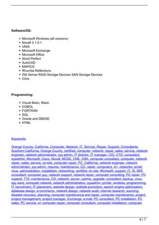 Software/OS:

       Microsoft Windows (all versions)
       Novell 3.1-5.1
       UNIX
       Microsoft Exchange
       Microsoft Office
       Word Perfect
       AutoCAD
       MAPICS
       Rhumba Reflections
       ISA Server RAID Storage Devices SAN Storage Devices
       Citrix




Programming:

       Visual Basic, Basic
       COBOL
       FORTRAN
       SQL
       Oracle and DBASE
       HTML




Keywords:

Orange County, California, Computer, Network, IT, Service, Repair, Support, Consultants,
Southern California, Orange County, certified, computer, network, repair, sales, service, network
engineer, network administrator, sys admin, IT director, IT manager, CIO, CTO, consultant,
sysadmin, Microsoft, Cisco, Novell, MCSE, CNE, CNA, computer consultant, computer, network
repair, sales, service, on-site, computer repair, PC, California, network engineer, network
administrator, sys admin, resume, maintenance, CO, repair, computers, A+, networks, email,
virus, administration, installation, networking, certified, on site, Microsoft, support, IT, IS, MIS,
consultant, computer guy, network support, network repair, computer consulting, PC repair, PC
support, 719, maintenance, CO, network, server, uptime, upgrade, consultant, backup, virus,
spy ware, computer network, network administration, sysadmin, printer, wireless, programming,
IT recruitment, IT placement, website design, website promotion, search engine optimization,
database design, e-commerce, network design, network audit, internet research, sourcing,
disaster recovery, planning, computer maintenance and repair, computer maintenance, project,
project management, project manager, Exchange, e-mail, PC consultant, PC installation, PC
sales, PC service, a+ computer repair, computer consultant, computer installation, computer




                                                                                               6/7
 