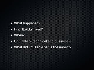 What happened?
Is it REALLY fixed?
When?
Until when (technical and business)?
What did I miss? What is the impact?
 