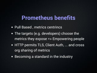 Prometheus benefits
Pull Based , metrics centrincs
The targets (e.g. developers) choose the
metrics they expose => Empowering people
HTTP permits TLS, Client Auth, ... and cross
org sharing of metrics
Becoming a standard in the industry
 