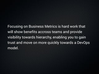 Focusing on Business Metrics is hard work that
will show benefits accross teams and provide
visibility towards hierarchy, enabling you to gain
trust and move on more quickly towards a DevOps
model.
 