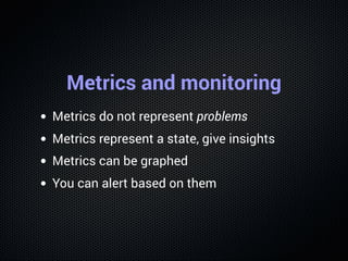 Metrics and monitoring
Metrics do not represent problems
Metrics represent a state, give insights
Metrics can be graphed
You can alert based on them
 
