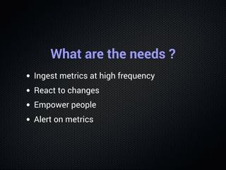 What are the needs ?
Ingest metrics at high frequency
React to changes
Empower people
Alert on metrics
 