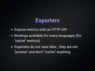 Exporters
Expose metrics with an HTTP API
Bindings available for many languages (for
"native" metrics)
Exporters do not save data ; they are not
"proxies" and don't "cache" anything
 