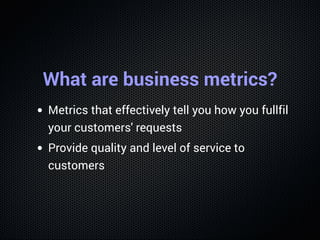 What are business metrics?
Metrics that effectively tell you how you fullfil
your customers' requests
Provide quality and level of service to
customers
 