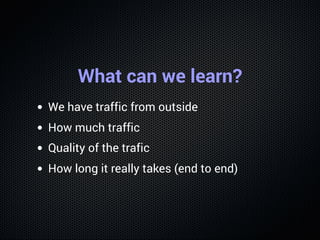 What can we learn?
We have traffic from outside
How much traffic
Quality of the trafic
How long it really takes (end to end)
 