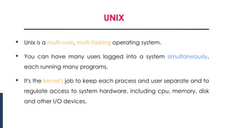 UNIX
Introduction to Linux
• Unix is a multi-user, multi-tasking operating system.
• You can have many users logged into a system simultaneously,
each running many programs.
• It's the kernel's job to keep each process and user separate and to
regulate access to system hardware, including cpu, memory, disk
and other I/O devices.
 