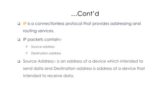 …Cont’d
 IP is a connectionless protocol that provides addressing and
routing services.
 IP packets contain:-
 Source address
 Destination address
 Source Address:- is an address of a device which intended to
send data and Destination address is address of a device that
intended to receive data.
 