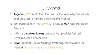 …Cont’d
 Together, TCP and IP form the basis of the internet protocol suite,
and are used to transmit data over the internet.
 Other protocols in the TCP/IP suite include UDP (User Datagram
Protocol),
 which is a connectionless protocol that provides fast but
unreliable data transmission,
 ICMP (Internet Control Message Protocol), which is used for
network diagnostics and troubleshooting.
 