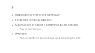 IP
● Responsible for end to end transmission
● Sends data in individual packets
● Maximum size of packet is determined by the networks
○ Fragmented if too large
● Unreliable
○ Packets might be lost, corrupted, duplicated, delivered out of order
 