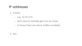IP addresses
● 4 bytes
○ e.g. 10.141.5.19
○ Each device normally gets one (or more)
○ In theory there are about 4 billion available
● But…
 