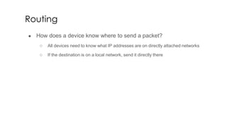 Routing
● How does a device know where to send a packet?
○ All devices need to know what IP addresses are on directly attached networks
○ If the destination is on a local network, send it directly there
 