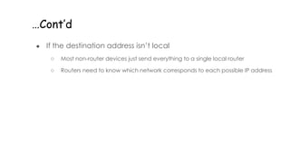 …Cont’d
● If the destination address isn’t local
○ Most non-router devices just send everything to a single local router
○ Routers need to know which network corresponds to each possible IP address
 