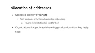 Allocation of addresses
● Controlled centrally by ICANN
○ Fairly strict rules on further delegation to avoid wastage
■ Have to demonstrate actual need for them
● Organizations that got in early have bigger allocations than they really
need
 