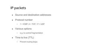IP packets
● Source and destination addresses
● Protocol number
○ 1 = ICMP, 6 = TCP, 17 = UDP
● Various options
○ e.g. to control fragmentation
● Time to live (TTL)
○ Prevent routing loops
 