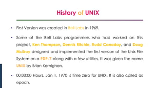 History of UNIX
Introduction to Linux
• First Version was created in Bell Labs in 1969.
• Some of the Bell Labs programmers who had worked on this
project, Ken Thompson, Dennis Ritchie, Rudd Canaday, and Doug
McIlroy designed and implemented the first version of the Unix File
System on a PDP-7 along with a few utilities. It was given the name
UNIX by Brian Kernighan.
• 00:00:00 Hours, Jan 1, 1970 is time zero for UNIX. It is also called as
epoch.
 