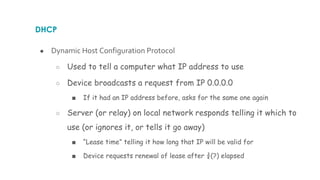 DHCP
● Dynamic Host Configuration Protocol
○ Used to tell a computer what IP address to use
○ Device broadcasts a request from IP 0.0.0.0
■ If it had an IP address before, asks for the same one again
○ Server (or relay) on local network responds telling it which to
use (or ignores it, or tells it go away)
■ “Lease time” telling it how long that IP will be valid for
■ Device requests renewal of lease after ¾(?) elapsed
 