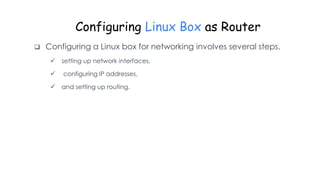Configuring Linux Box as Router
 Configuring a Linux box for networking involves several steps.
 setting up network interfaces,
 configuring IP addresses,
 and setting up routing.
 