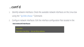…cont’d
1. Identify network interfaces: Check the available network interfaces on the Linux box
using the “ ip link show “ Command.
2. Configure network interfaces: Edit the interface configuration files located in the
auto eth0
iface eth0 inet dhcp //to set dhcp address
/etc/network/interfaces
 