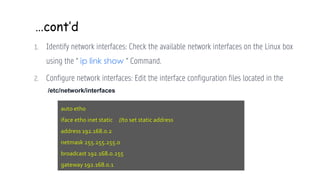 …cont’d
1. Identify network interfaces: Check the available network interfaces on the Linux box
using the “ ip link show “ Command.
2. Configure network interfaces: Edit the interface configuration files located in the
auto eth0
iface eth0 inet static //to set static address
address 192.168.0.2
netmask 255.255.255.0
broadcast 192.168.0.255
gateway 192.168.0.1
/etc/network/interfaces
 