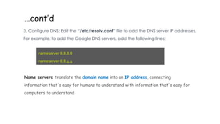 …cont’d
3. Configure DNS: Edit the “/etc/resolv.conf” file to add the DNS server IP addresses.
For example, to add the Google DNS servers, add the following lines:
nameserver 8.8.8.8
nameserver 8.8.4.4
Name servers translate the domain name into an IP address, connecting
information that's easy for humans to understand with information that's easy for
computers to understand
 