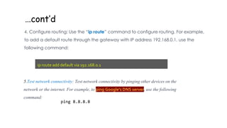 …cont’d
4. Configure routing: Use the “ip route” command to configure routing. For example,
to add a default route through the gateway with IP address 192.168.0.1, use the
following command:
ip route add default via 192.168.0.1
5.Test network connectivity: Test network connectivity by pinging other devices on the
network or the internet. For example, to ping Google's DNS server, use the following
command:
ping 8.8.8.8
 