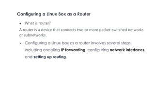 Configuring a Linux Box as a Router
● What is router?
A router is a device that connects two or more packet-switched networks
or subnetworks.
 Configuring a Linux box as a router involves several steps,
including enabling IP forwarding, configuring network interfaces,
and setting up routing.
 