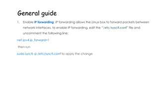 General guide
1. Enable IP forwarding: IP forwarding allows the Linux box to forward packets between
network interfaces. to enable IP forwarding, edit the “/etc/sysctl.conf” file and
uncomment the following line:
net.ipv4.ip_forward=1
then run
sudo sysctl -p /etc/sysctl.conf to apply the change
 