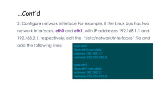 …Cont’d
2. Configure network interface For example, if the Linux box has two
network interfaces, eth0 and eth1, with IP addresses 192.168.1.1 and
192.168.2.1, respectively, edit the “/etc/network/interfaces” file and
add the following lines: auto eth0
iface eth0 inet static
address 192.168.1.1
netmask 255.255.255.0
auto eth1
iface eth1 inet static
address 192.168.2.1
netmask 255.255.255.0
 