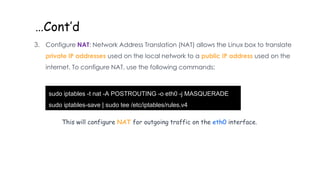 …Cont’d
3. Configure NAT: Network Address Translation (NAT) allows the Linux box to translate
private IP addresses used on the local network to a public IP address used on the
internet. To configure NAT, use the following commands:
sudo iptables -t nat -A POSTROUTING -o eth0 -j MASQUERADE
sudo iptables-save | sudo tee /etc/iptables/rules.v4
This will configure NAT for outgoing traffic on the eth0 interface.
 