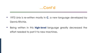 …Cont’d
Introduction to Linux
• 1973 Unix is re-written mostly in C, a new language developed by
Dennis Ritchie.
• Being written in this high-level language greatly decreased the
effort needed to port it to new machines.
 