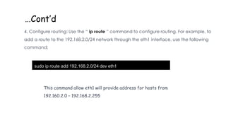 …Cont’d
4. Configure routing: Use the “ ip route ” command to configure routing. For example, to
add a route to the 192.168.2.0/24 network through the eth1 interface, use the following
command:
sudo ip route add 192.168.2.0/24 dev eth1
This command allow eth1 will provide address for hosts from
192.160.2.0 – 192.168.2.255
 