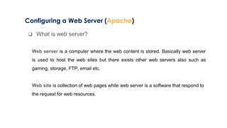 Configuring a Web Server (Apache)
 What is web server?
Web server is a computer where the web content is stored. Basically web server
is used to host the web sites but there exists other web servers also such as
gaming, storage, FTP, email etc.
Web site is collection of web pages while web server is a software that respond to
the request for web resources.
 
